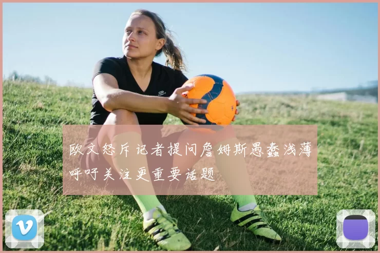 欧文怒斥记者提问詹姆斯愚蠢浅薄呼吁关注更重要话题