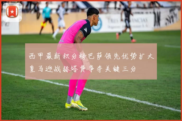 西甲最新积分榜巴萨领先优势扩大皇马迎战赫塔费争夺关键三分