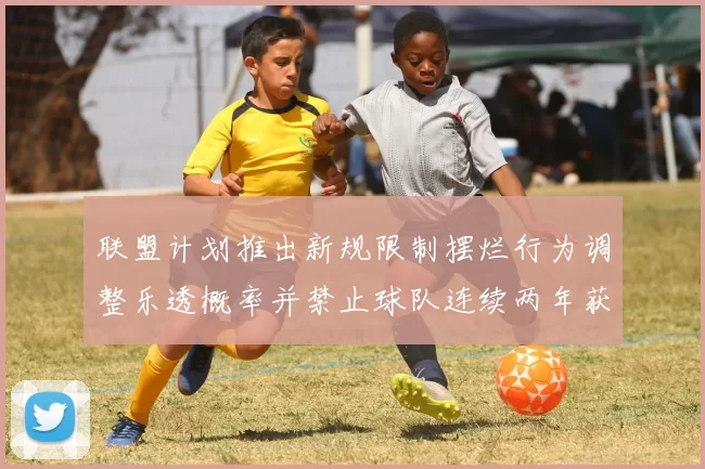 联盟计划推出新规限制摆烂行为调整乐透概率并禁止球队连续两年获得前四选秀权