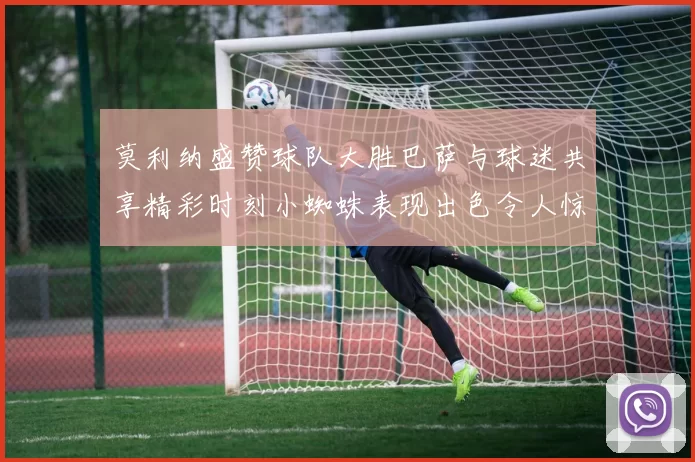 莫利纳盛赞球队大胜巴萨与球迷共享精彩时刻小蜘蛛表现出色令人惊艳