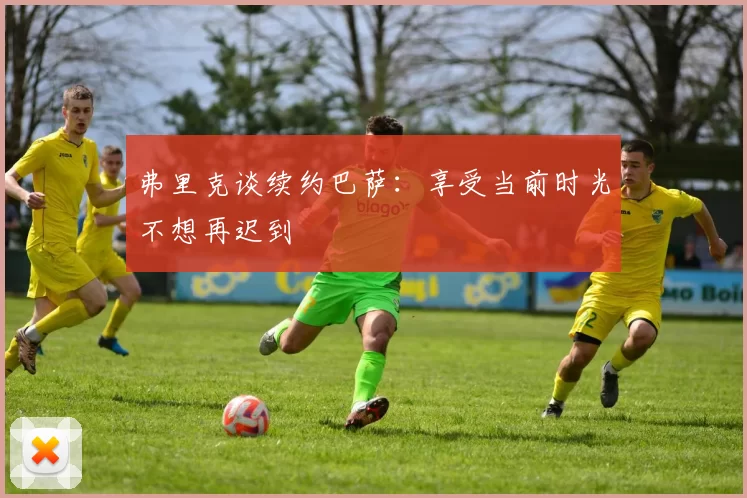 弗里克谈续约巴萨：享受当前时光不想再迟到