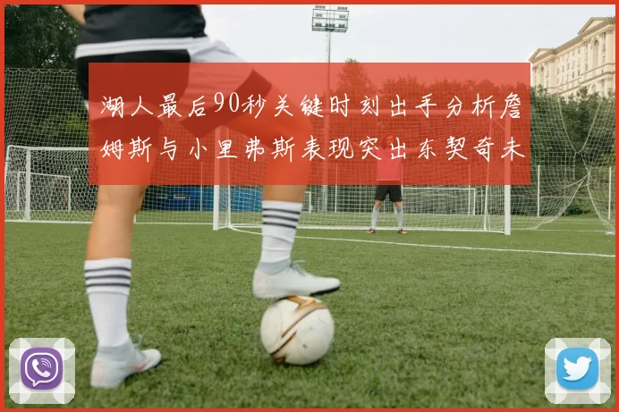 湖人最后90秒关键时刻出手分析詹姆斯与小里弗斯表现突出东契奇未能发力