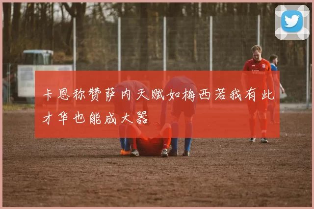 卡恩称赞萨内天赋如梅西若我有此才华也能成大器