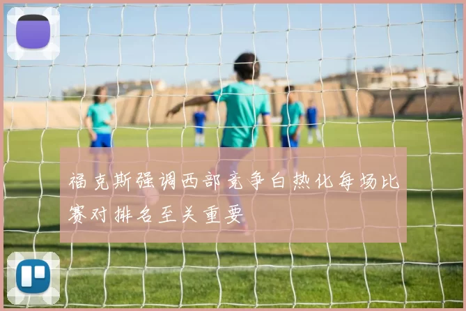 福克斯强调西部竞争白热化每场比赛对排名至关重要