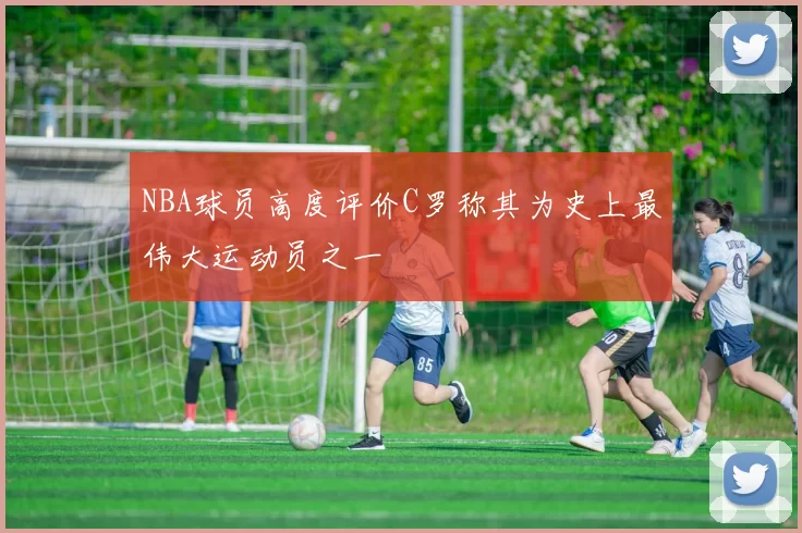 NBA球员高度评价C罗称其为史上最伟大运动员之一