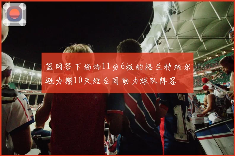 篮网签下场均11分6板的格兰特纳尔逊为期10天短合同助力球队阵容