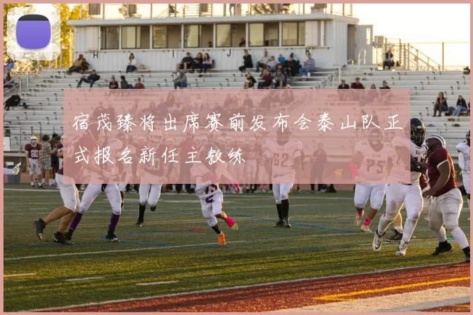 宿茂臻将出席赛前发布会泰山队正式报名新任主教练