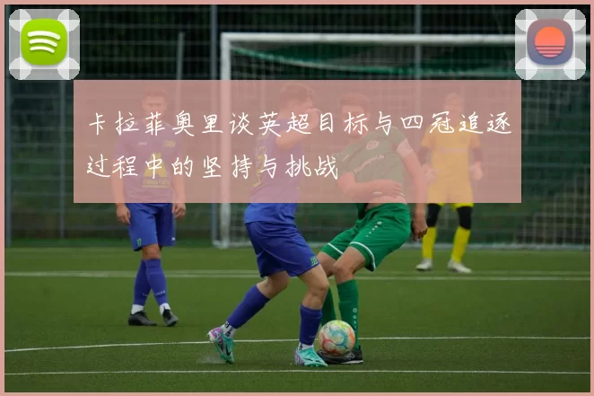 卡拉菲奥里谈英超目标与四冠追逐过程中的坚持与挑战