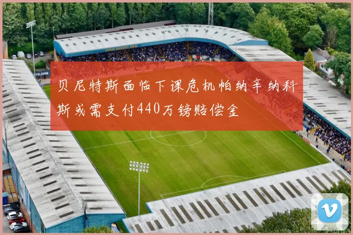 贝尼特斯面临下课危机帕纳辛纳科斯或需支付440万镑赔偿金