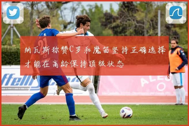 纳瓦斯称赞C罗和魔笛坚持正确选择才能在高龄保持顶级状态