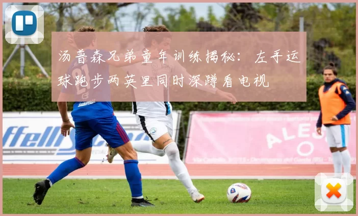 汤普森兄弟童年训练揭秘：左手运球跑步两英里同时深蹲看电视