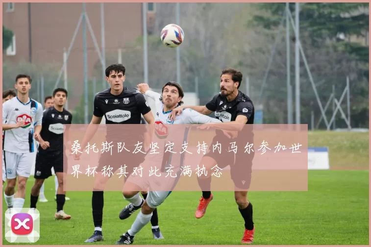 桑托斯队友坚定支持内马尔参加世界杯称其对此充满执念