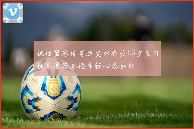 祝福篮球传奇迈克尔乔丹63岁生日快乐愿您永远年轻心态如初