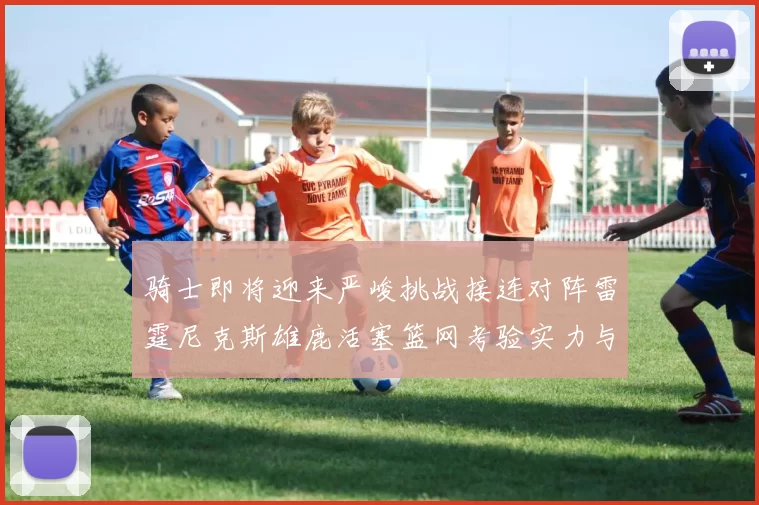 骑士即将迎来严峻挑战接连对阵雷霆尼克斯雄鹿活塞篮网考验实力与韧性