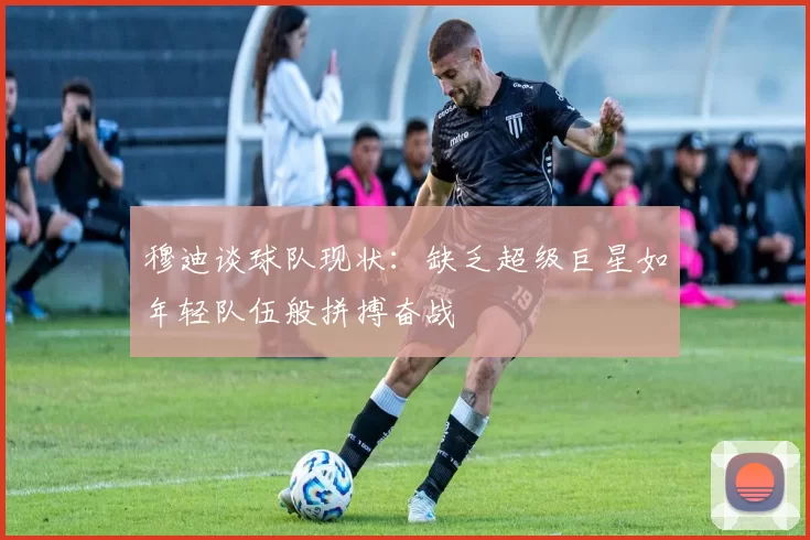 穆迪谈球队现状：缺乏超级巨星如年轻队伍般拼搏奋战