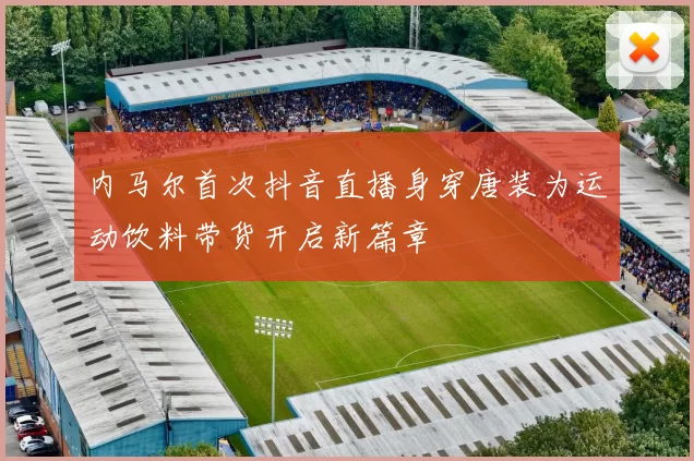 内马尔首次抖音直播身穿唐装为运动饮料带货开启新篇章
