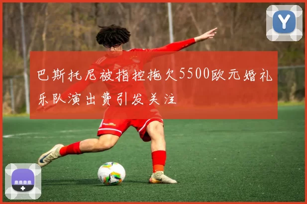 巴斯托尼被指控拖欠5500欧元婚礼乐队演出费引发关注