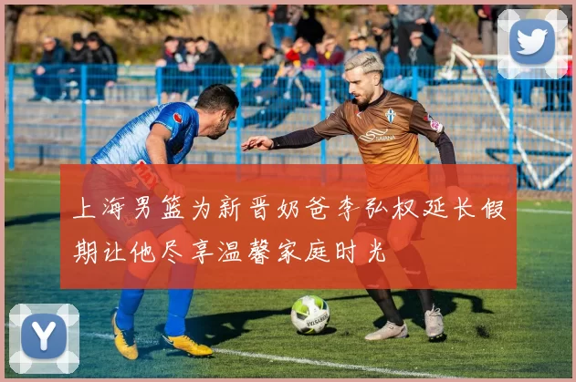 上海男篮为新晋奶爸李弘权延长假期让他尽享温馨家庭时光