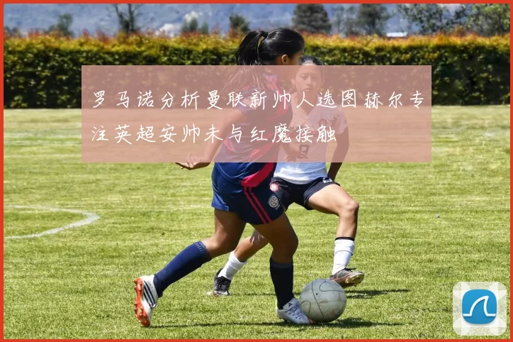 罗马诺分析曼联新帅人选图赫尔专注英超安帅未与红魔接触
