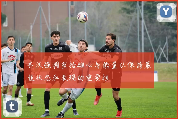 齐沃强调重拾雄心与能量以保持最佳状态和表现的重要性
