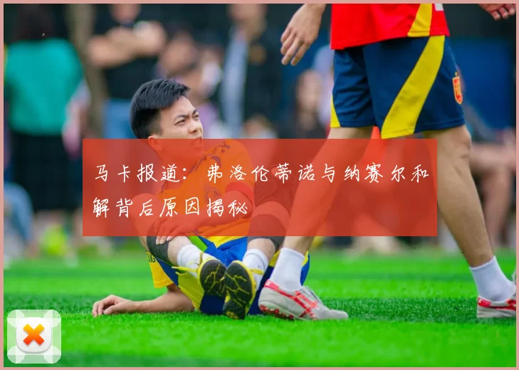 马卡报道：弗洛伦蒂诺与纳赛尔和解背后原因揭秘