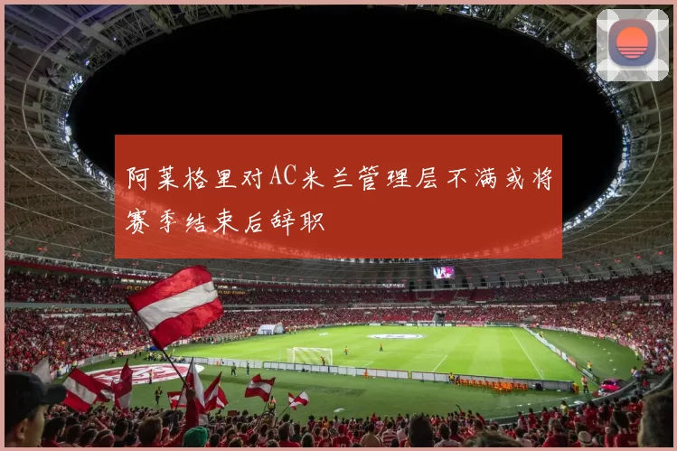 阿莱格里对AC米兰管理层不满或将赛季结束后辞职