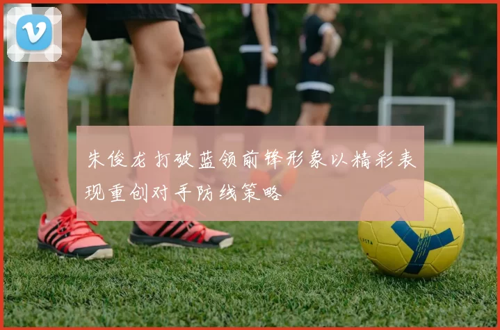 朱俊龙打破蓝领前锋形象以精彩表现重创对手防线策略