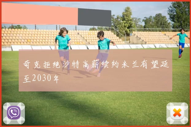 奇克拒绝沙特高薪续约米兰有望延至2030年