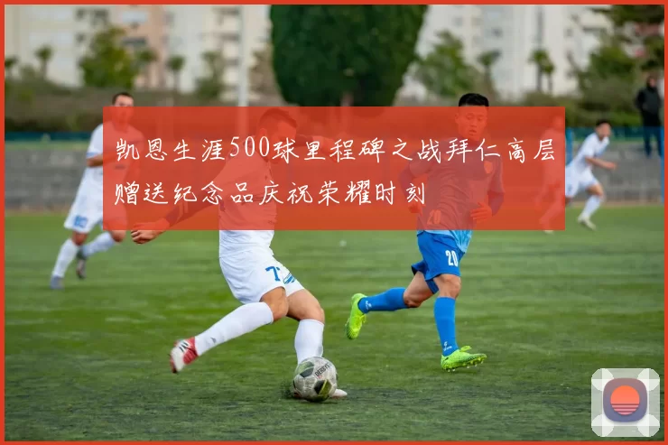 凯恩生涯500球里程碑之战拜仁高层赠送纪念品庆祝荣耀时刻